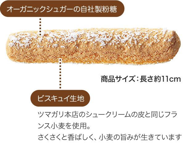 オーガニックシュガーの自社製粉糖。ビスキュイ生地：ツマガリ本店のシュークリームの皮と同じフランス小麦を使用。さくさくと香ばしく、小麦の旨みが生きています。商品サイズ：長さ約11cm